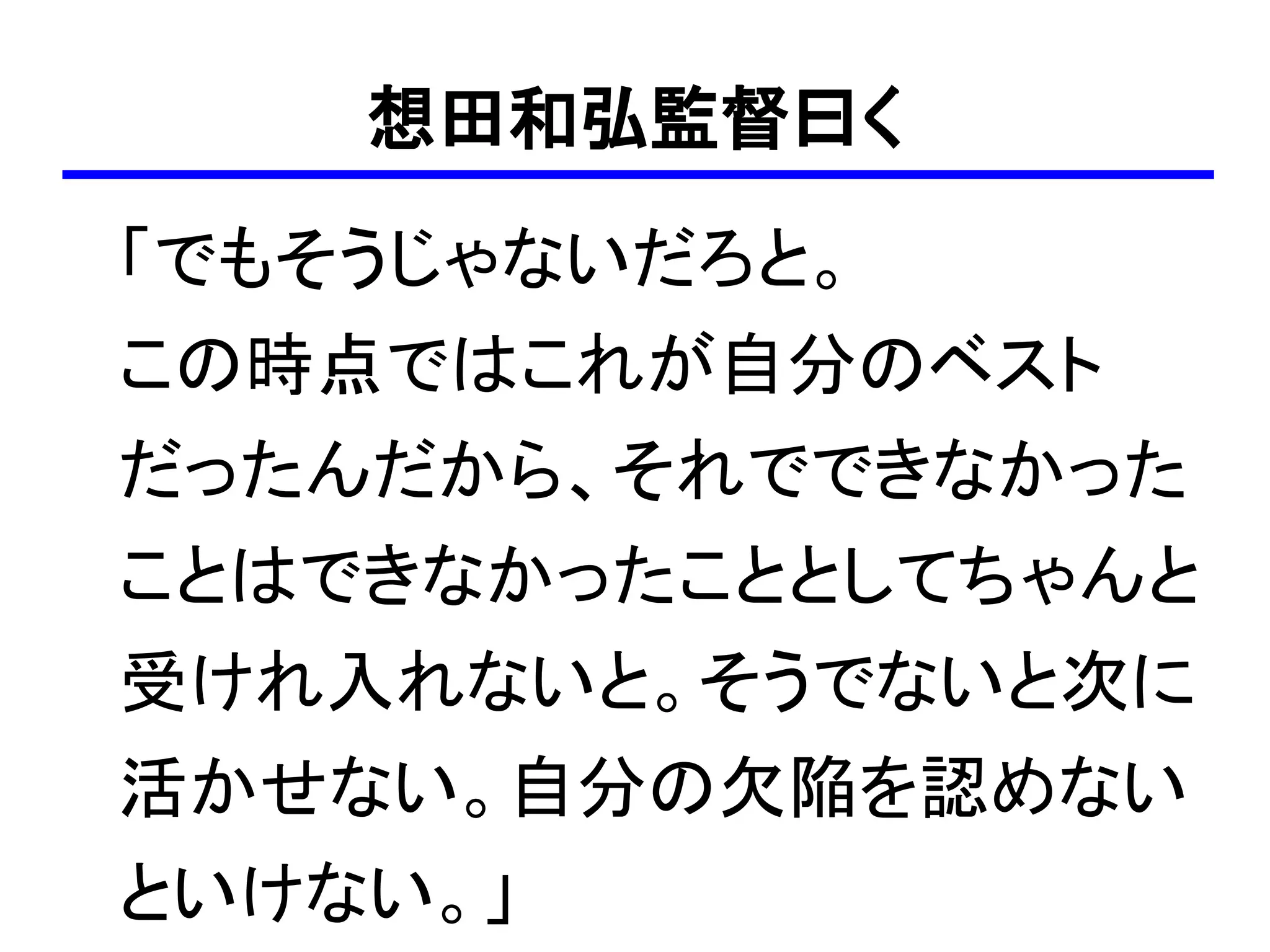 想田和弘監督曰く
「でもそうじゃないだろと。
この時点ではこれが自分のベスト
だったんだから、それでできなかった
ことはできなかったこととしてちゃんと
受けれ入れないと。そうでないと次に
活かせない。自分の欠陥を認めない
といけない。」
 