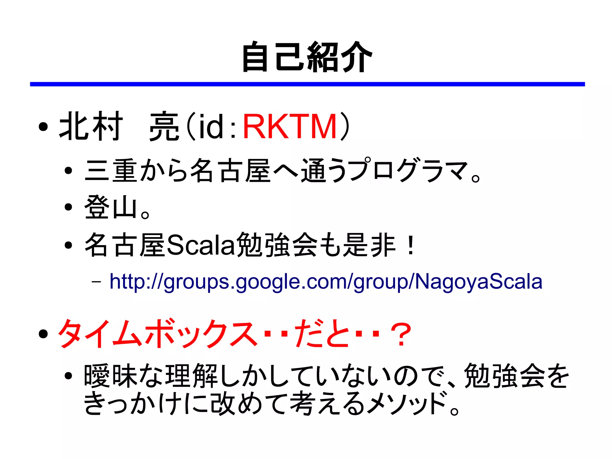 自己紹介
●   北村　亮（id：RKTM）
    ●   三重から名古屋へ通うプログラマ。
    ●
        登山。
    ●   名古屋Scala勉強会も是非！
        –   http://groups.google.com/group/NagoyaScala

●   タイムボックス・・だと・・？
    ●
        曖昧な理解しかしていないので、勉強会を
        きっかけに改めて考えるメソッド。
 