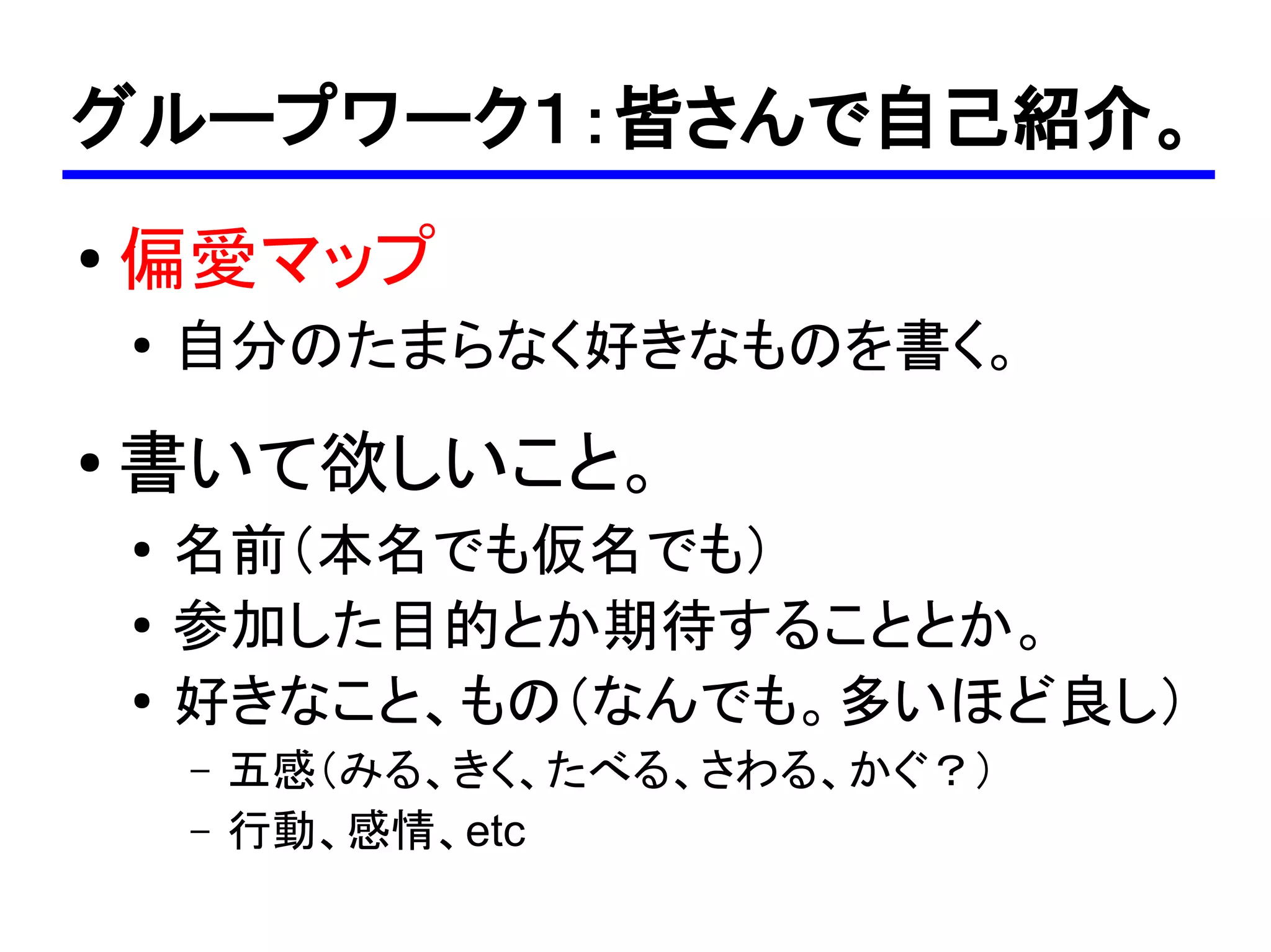 グループワーク１：皆さんで自己紹介。
●
    偏愛マップ
    ●
        自分のたまらなく好きなものを書く。
●   書いて欲しいこと。
    ●
        名前（本名でも仮名でも）
    ●   参加した目的とか期待することとか。
    ●   好きなこと、もの（なんでも。多いほど良し）
        –   五感（みる、きく、たべる、さわる、かぐ？）
        –   行動、感情、etc
 