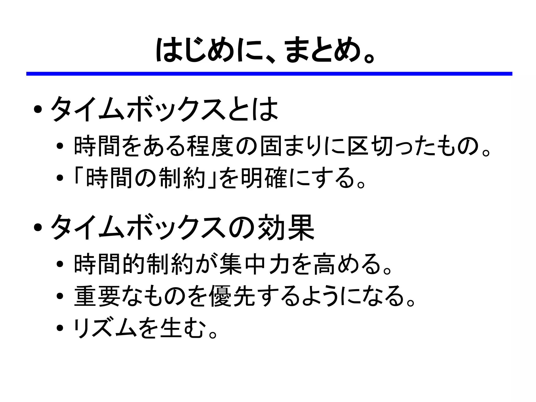 はじめに、まとめ。
●
    タイムボックスとは
    ●
        時間をある程度の固まりに区切ったもの。
    ●
        「時間の制約」を明確にする。
●   タイムボックスの効果
    ●   時間的制約が集中力を高める。
    ●   重要なものを優先するようになる。
    ●
        リズムを生む。
 