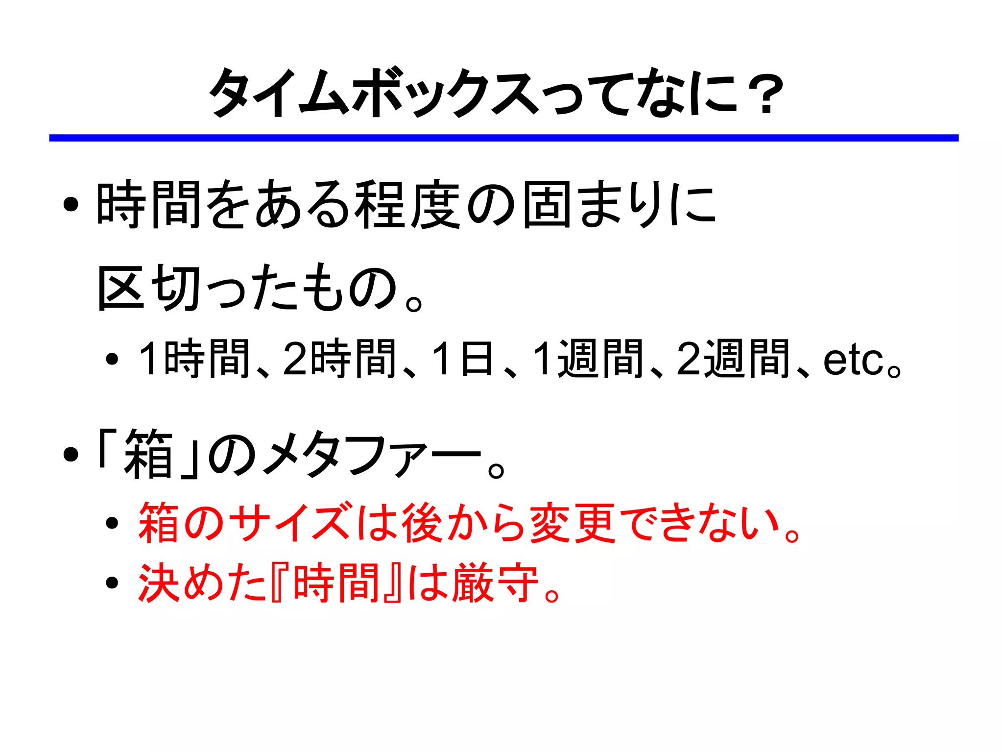 タイムボックスってなに？
●
    時間をある程度の固まりに
    区切ったもの。
    ●   1時間、2時間、1日、1週間、2週間、etc。
●
    「箱」のメタファー。
    ●   箱のサイズは後から変更できない。
    ●
        決めた『時間』は厳守。
 