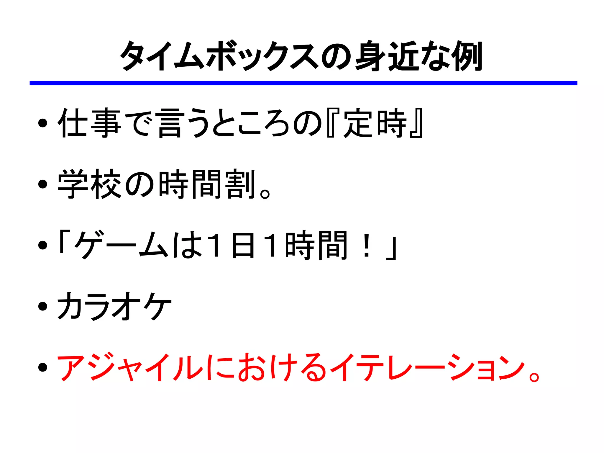 タイムボックスの身近な例
●
    仕事で言うところの『定時』
●   学校の時間割。
●
    「ゲームは１日１時間！」
●   カラオケ
●
    アジャイルにおけるイテレーション。
 