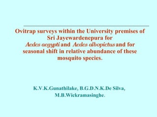 Ovitrap surveys within the University premises of Sri Jayewardenepura for Aedes aegypti  and  Aedes albopictus  and for seasonal shift in relative abundance of these mosquito species. K.V.K.Gunathilake, B.G.D.N.K.De Silva,  M.B.Wickramasinghe . 