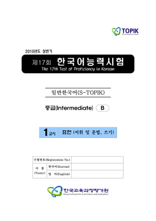 2010년도 상반기


  제17회          한국어능력시험
       The 17th Test of Proficiency in Korean




              일반한국어(S-TOPIK)

          중급(Intermediate)           B



        1교시         표현 (어휘 및 문법, 쓰기)




   수험번호(Registration No.)

           한국어(Korean)
    이 름
   (Name) 영    어(English)
 
