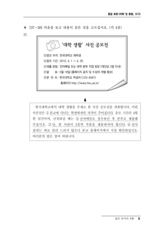 중급 표현 (어휘 및 문법, 쓰기)




※ [37～38] 다음을 보고 내용이 같은 것을 고르십시오. (각 4점)

37.




                         
       한국대학교에서 대학 생활을 주제로 한 사진 공모전을 개최합니다. 이번
      사진전은 ① 본교에 다니는 학생에게만 자격이 주어집니다. 응모 기간은 4월
      한 달간이며, 신청하실 때는 ② 전자메일로 접수하신 후 본부로 제출해
      주십시오. ③ 단, 한 사람이 3점씩 작품을 제출하셔야 합니다. ④ 심사
      결과는 따로 알려 드리지 않으니 본교 홈페이지에서 직접 확인하십시오.
      여러분의 많은 참여 바랍니다.




                                       일반 한국어 B형    9
 
