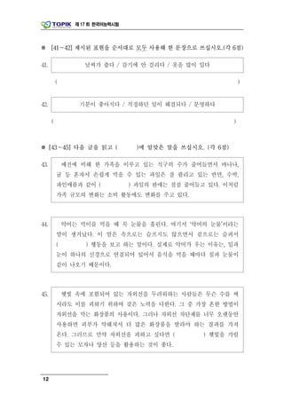 제 17 회 한국어능력시험




※ [41～42] 제시된 표현을 순서대로 모두 사용해 한 문장으로 쓰십시오.(각 6점)

41.                 날씨가 춥다 / 감기에 안 걸리다 / 옷을 많이 입다

          (                                                     )


42.               기분이 좋아지다 / 걱정하던 일이 해결되다 / 분명하다

      (                                                     )



※ [43～45] 다음 글을 읽고 (               )에 알맞은 말을 쓰십시오. (각 6점)

43.           예전에 비해 한 가족을 이루고 있는 식구의 수가 줄어들면서 바나나,
          귤 등 혼자서 손쉽게 먹을 수 있는 과일은 잘 팔리고 있는 반면, 수박,
          파인애플과 같이 (              ) 과일의 판매는 점점 줄어들고 있다. 이처럼
          가족 규모의 변화는 소비 활동에도 변화를 주고 있다.



44.           악어는 먹이를 먹을 때 꼭 눈물을 흘린다. 여기서 ‘악어의 눈물’이라는
          말이 생겨났다. 이 말은 속으로는 슬프지도 않으면서 겉으로는 슬퍼서
          (         ) 행동을 보고 하는 말이다. 실제로 악어가 우는 이유는, 입과
          눈이 하나의 신경으로 연결되어 있어서 음식을 먹을 때마다 침과 눈물이
          같이 나오기 때문이다.



45.           햇빛 속에 포함되어 있는 자외선을 두려워하는 사람들은 무슨 수를 써
          서라도 이를 피하기 위하여 갖은 노력을 다한다. 그 중 가장 흔한 방법이
          자외선을 막는 화장품의 사용이다. 그러나 자외선 차단제를 너무 오랫동안
          사용하면 피부가 약해져서 더 많은 화장품을 발라야 하는 결과를 가져
          온다. 그러므로 만약 자외선을 피하고 싶다면 (              ) 햇빛을 가릴
          수 있는 모자나 양산 등을 활용하는 것이 좋다.




12
 