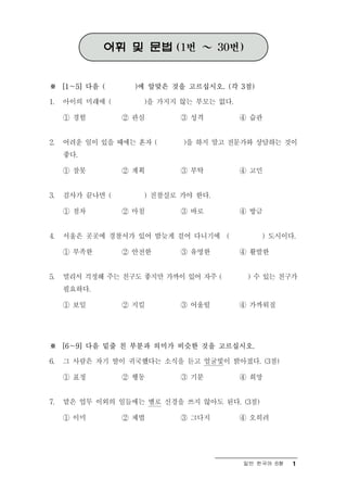 어휘 및 문법 (1번 ～ 30번)


※ [1～5] 다음 (       )에 알맞은 것을 고르십시오. (각 3점)

1.   아이의 미래에 (      )을 가지지 않는 부모는 없다.

     ① 경험        ② 관심      ③ 성격         ④ 습관


2.   어려운 일이 있을 때에는 혼자 (     )을 하지 말고 전문가와 상담하는 것이
     좋다.

     ① 잘못        ② 계획      ③ 부탁         ④ 고민


3.   검사가 끝나면 (      ) 진찰실로 가야 한다.

     ① 점차        ② 마침      ③ 바로         ④ 방금


4.   서울은 곳곳에 경찰서가 있어 밤늦게 걸어 다니기에 (           ) 도시이다.

     ① 부족한       ② 안전한     ③ 유명한        ④ 활발한


5.   멀리서 걱정해 주는 친구도 좋지만 가까이 있어 자주 (      ) 수 있는 친구가
     필요하다.

     ① 보일        ② 지킬      ③ 어울릴        ④ 가까워질




※ [6～9] 다음 밑줄 친 부분과 의미가 비슷한 것을 고르십시오.

6.   그 사람은 자기 딸이 귀국했다는 소식을 듣고 얼굴빛이 밝아졌다. (3점)

     ① 표정        ② 행동      ③ 기분         ④ 희망


7.   맡은 업무 이외의 일들에는 별로 신경을 쓰지 않아도 된다. (3점)

     ① 이미        ② 제법      ③ 그다지        ④ 오히려




                                        일반 한국어 B형   1
 