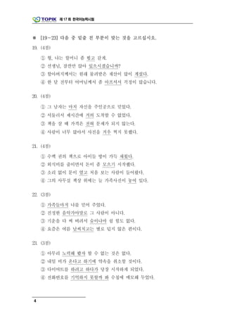제 17 회 한국어능력시험




※ [19～23] 다음 중 밑줄 친 부분이 맞는 것을 고르십시오.

19. (4점)

    ① 형, 나는 할머니 좀 뵙고 갈게.
    ② 선생님, 잠깐만 앉아 있으시겠습니까?
    ③ 할아버지께서는 원래 물려받은 재산이 많이 계셨다.
    ④ 한 달 전부터 어머님께서 좀 아프셔서 걱정이 많습니다.

20. (4점)

    ① 그 남자는 마치 자신을 주인공으로 믿었다.
    ② 서둘러서 제시간에 거의 도착할 수 없었다.
    ③ 책을 살 때 가격은 전혀 문제가 되지 않는다.
    ④ 사람이 너무 많아서 사진을 겨우 찍지 못했다.

21. (4점)

    ① 수백 권의 책으로 아이들 방이 가득 채웠다.
    ② 외식비를 줄이면서 돈이 좀 모으기 시작했다.
    ③ 소리 없이 문이 열고 처음 보는 사람이 들어왔다.
    ④ 그의 사무실 책상 위에는 늘 가족사진이 놓여 있다.

22. (3점)

    ① 가족들마저 나를 믿어 주었다.
    ② 진정한 음악가야말로 그 사람이 아니다.
    ③ 기운을 다 써 버려서 숨이나마 쉴 힘도 없다.
    ④ 요즘은 여름 날씨치고는 별로 덥지 않은 편이다.

23. (3점)

    ① 아무리 노력해 봤자 할 수 없는 것은 없다.
    ② 내일 비가 온다고 하기에 약속을 취소할 것이다.
    ③ 다이어트를 하려고 하다가 당장 시작하게 되었다.
    ④ 전화번호를 기억하지 못할까 봐 수첩에 메모해 두었다.



4
 