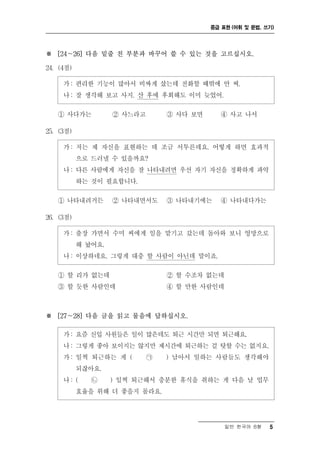 중급 표현 (어휘 및 문법, 쓰기)




※ [24～26] 다음 밑줄 친 부분과 바꾸어 쓸 수 있는 것을 고르십시오.

24. (4점)

     가 : 편리한 기능이 많아서 비싸게 샀는데 전화할 때밖에 안 써.
     나 : 잘 생각해 보고 사지. 산 후에 후회해도 이미 늦었어.

   ① 사다가는           ② 사느라고       ③ 사다 보면      ④ 사고 나서

25. (3점)

     가 : 저는 제 자신을 표현하는 데 조금 서투른데요. 어떻게 하면 효과적
           으로 드러낼 수 있을까요?
     나 : 다른 사람에게 자신을 잘 나타내려면 우선 자기 자신을 정확하게 파악
           하는 것이 필요합니다.

   ① 나타내려거든         ② 나타내면서도     ③ 나타내기에는     ④ 나타내다가는

26. (3점)

     가 : 출장 가면서 수미 씨에게 일을 맡기고 갔는데 돌아와 보니 엉망으로
           해 놨어요.
     나 : 이상하네요. 그렇게 대충 할 사람이 아닌데 말이죠.

   ① 할 리가 없는데                    ② 할 수조차 없는데
   ③ 할 듯한 사람인데                   ④ 할 만한 사람인데



※ [27～28] 다음 글을 읽고 물음에 답하십시오.

     가 : 요즘 신입 사원들은 일이 많은데도 퇴근 시간만 되면 퇴근해요.
     나 : 그렇게 좋아 보이지는 않지만 제시간에 퇴근하는 걸 탓할 수는 없지요.
     가 : 일찍 퇴근하는 게 (         ㉠   ) 남아서 일하는 사람들도 생각해야
           되잖아요.
     나: (     ㉡     ) 일찍 퇴근해서 충분한 휴식을 취하는 게 다음 날 업무
           효율을 위해 더 좋을지 몰라요.




                                               일반 한국어 B형    5
 