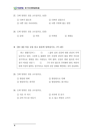 제 17 회 한국어능력시험




27. ㉠에 알맞은 것을 고르십시오. (4점)

    ① 나쁘지 않도록                    ② 나쁘면 싶었으나
    ③ 나쁜 것은 아니더라도                ④ 나쁠 수밖에 없는 반면



28. ㉡에 알맞은 것을 고르십시오. (3점)

    ① 끝내          ② 비록           ③ 어쩌면        ④ 제대로




※ [29～30] 다음 글을 읽고 물음에 답하십시오. (각 4점)

      최근 생활수준이 (            ㉠   ) 삶의 질과 건강에 대한 관심이 부쩍
     높아지고 있다. 그런데 2, 30대의 경우 건강에 관심이 없을 뿐만 아니라
     정기적으로 병원을 찾는 사람들도 거의 없다. 건강은 한번 잃으면 다시
     찾기 어려운 만큼 ‘(           ㉡   )’가 되지 않도록 주의해야 한다. 따라서
     몸에 이상이 없어도 정기적으로 자신의 건강 상태를 확인하는 것이 중요하다.



29. ㉠에 알맞은 것을 고르십시오.

    ① 향상된 탓에                     ② 향상됨으로 인해
    ③ 향상되기는 하지만                  ④ 향상됨에도 불구하고



30. ㉡에 알맞은 것을 고르십시오.

    ① 식은 죽 먹기                    ② 쇠귀에 경 읽기
    ③ 긁어 부스럼 만들기                 ④ 소 잃고 외양간 고치기




6
 
