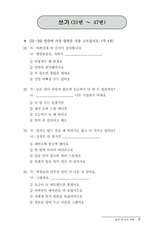 쓰기 (31번 ～ 47번)


※ [31～34] 빈칸에 가장 알맞은 것을 고르십시오. (각 4점)

31. 가 : 바쁘신데 와 주셔서 감사합니다.
  나 : 별말씀을요. 저희가 ________________________.

  ① 어떻게든 해 볼게요
  ② 당연히 참석해야지요
  ③ 꼭 갔으면 좋았을 텐데요
  ④ 정말 바빠질 수도 있어요

32. 가 : 남은 일이 이렇게 많은데 오늘까지 다 할 수 있을까요?
  나 : ________________________ 너무 걱정하지 마세요.

  ① 다 할 수는 있겠지만
  ② 제가 도와 드릴 테니까
  ③ 오늘까지 다 해 버리고
  ④ 일이 다 끝난다고 해도

33. 가 : 입지도 않는 옷을 왜 버리지도 않고 다 가지고 있어요?
  나 : 당장은 안 입지만 ________________________.

  ① 세탁소에 맡길까 해서요
  ② 한 번에 모아서 버리려고요
  ③ 입을 일이 있으면 빌려 드릴게요
  ④ 언젠가 입을 일이 생길 것 같아서요

34. 가 : 바깥보다 사무실 안이 더 더운 것 같아요.
  나 : 그렇네요. ________________________.

  ① 조금만 더 따뜻했으면 좋겠어요
  ② 아까부터 에어컨을 켜 놓았거든요
  ③ 저에게 먼저 말씀을 하셨어야지요
  ④ 창문을 열어 두고 나갈걸 그랬어요



                                              일반 한국어 B형   7
 