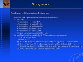 Consideremos 10.000 concepciones elegidas al azar.
Alrededor de 800 presentarán anormalidades cromosómicas
De estas 800:
Como mínimo 140 serán 45, X.
Como mínimo 110 serán 47, +16
Como mínimo 100 serán triploides
Como mínimo 40 serán 47, +21
Como mínimo 20 serán 47, +18
El resto presentarán anormalidades varias
De las 800 concepciones, alrededor de 750 abortarán espontaneamente:
139 de las 140 que sean 45, X.
Todas las 47, +16
99 de las 100 triploides. El superviviente tendrá una esperanza de vida muy corta
35 de los 40 que sean 47, +21. Los supervivientes tendrán síndrome de Down
19 de las 20 que sean 47, +18. El superviviente tendrá una esperanza de vida muy corta
La mayor parte de las que presenten anormalidades varias
No disyunciones
 