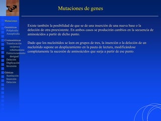 Existe también la posibilidad de que se de una inserción de una nueva base o la
deleción de otra preexistente. En ambos casos se producirán cambios en la secuencia de
aminoácidos a partir de dicho punto.
Dado que los nucleótidos se leen en grupos de tres, la inserción o la deleción de un
nucleótido supone un desplazamiento en la pauta de lectura, modificándose
completamente la sucesión de aminoácidos que surja a partir de ese punto.
Mutaciones de genes
Mutaciones
Genómicas
Poliploidía
Aneuploidía
Cromosómicas
Translocación
recíproca
robertsoniana
Entrecruzamiento
desigual
Deleción
Duplicación
Inversión
Génicas
Sustitución
Inserción
Deleción
 