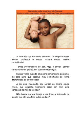 A vida nós liga de forma estranha! O tempo é nosso
melhor professor e nossa história nossa melhor
consciência!
     Temos preconceitos de cor, raça e social. Somos
seres humanos piores, em busca de redenção.
     Muitas vezes quando olho para mim mesmo pergunto-
me será justo que observe meu semelhante de forma
diferenciada ou equivocada!
     A cor dele incomoda, seu sorriso de alegria causa
inveja, sua situação financeira deixa em mim uma
sensação de incompetência?
   Não basta que eu deseje a ele toda a felicidade do
mundo que ele seja feliz todos os dias?
 