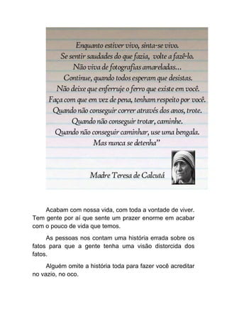 Acabam com nossa vida, com toda a vontade de viver.
Tem gente por aí que sente um prazer enorme em acabar
com o pouco de vida que temos.
     As pessoas nos contam uma história errada sobre os
fatos para que a gente tenha uma visão distorcida dos
fatos.
     Alguém omite a história toda para fazer você acreditar
no vazio, no oco.
 
