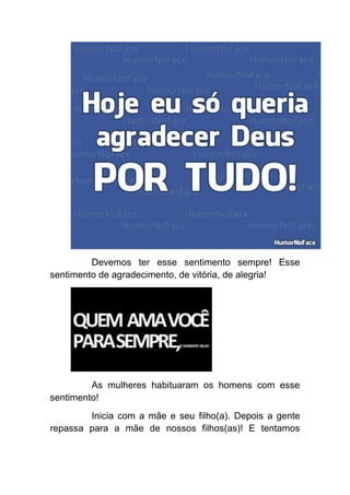 Devemos ter esse sentimento sempre! Esse
sentimento de agradecimento, de vitória, de alegria!




         As mulheres habituaram os homens com esse
sentimento!
        Inicia com a mãe e seu filho(a). Depois a gente
repassa para a mãe de nossos filhos(as)! E tentamos
 
