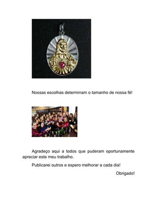 Nossas escolhas determinam o tamanho de nossa fé!




    Agradeço aqui a todos que puderam oportunamente
apreciar este meu trabalho.
    Publicarei outros e espero melhorar a cada dia!
                                                Obrigado!
 