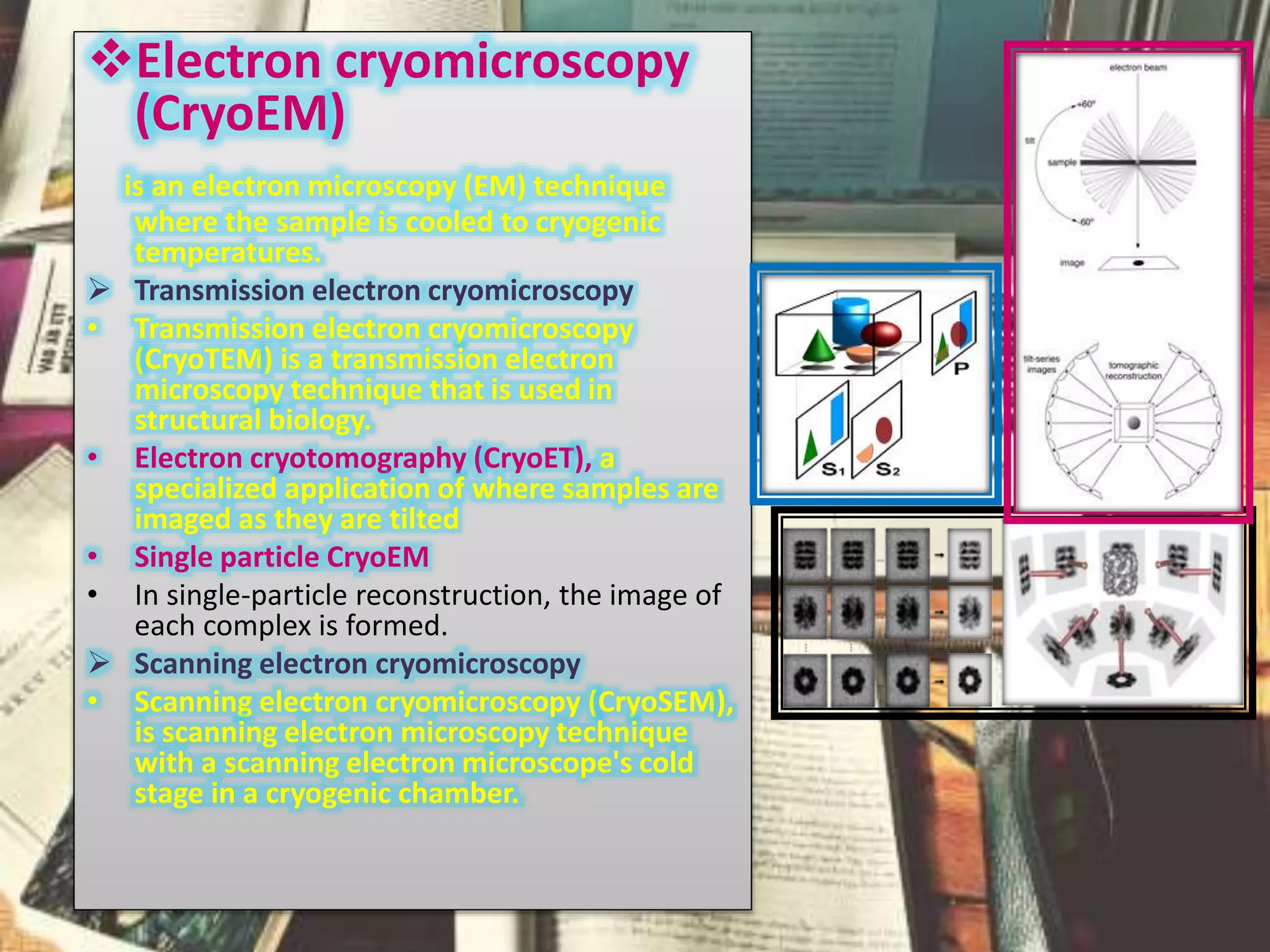 Electron cryomicroscopy
(CryoEM)
is an electron microscopy (EM) technique
where the sample is cooled to cryogenic
temperatures.
 Transmission electron cryomicroscopy
• Transmission electron cryomicroscopy
(CryoTEM) is a transmission electron
microscopy technique that is used in
structural biology.
• Electron cryotomography (CryoET), a
specialized application of where samples are
imaged as they are tilted
• Single particle CryoEM
• In single-particle reconstruction, the image of
each complex is formed.
 Scanning electron cryomicroscopy
• Scanning electron cryomicroscopy (CryoSEM),
is scanning electron microscopy technique
with a scanning electron microscope's cold
stage in a cryogenic chamber.
 