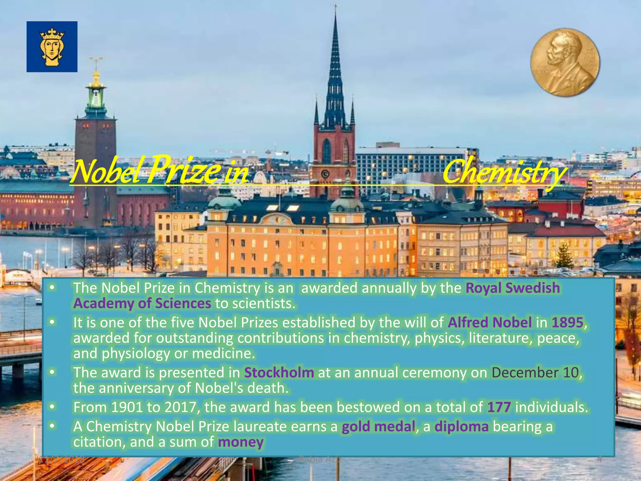 Nobel Prizein Chemistry
• The Nobel Prize in Chemistry is an awarded annually by the Royal Swedish
Academy of Sciences to scientists.
• It is one of the five Nobel Prizes established by the will of Alfred Nobel in 1895,
awarded for outstanding contributions in chemistry, physics, literature, peace,
and physiology or medicine.
• The award is presented in Stockholm at an annual ceremony on December 10,
the anniversary of Nobel's death.
• From 1901 to 2017, the award has been bestowed on a total of 177 individuals.
• A Chemistry Nobel Prize laureate earns a gold medal, a diploma bearing a
citation, and a sum of money
11/7/2018 4Rabia Aziz
 