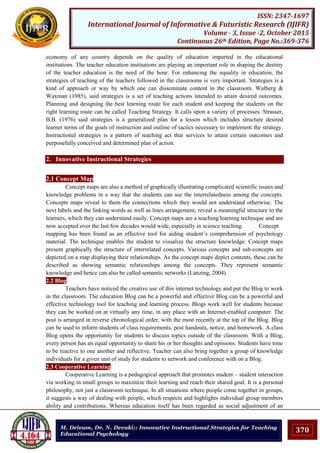 370
ISSN: 2347-1697
International Journal of Informative & Futuristic Research (IJIFR)
Volume - 3, Issue -2, October 2015
Continuous 26th Edition, Page No.:369-376
M. Deivam, Dr. N. Devaki:: Innovative Instructional Strategies for Teaching
Educational Psychology
economy of any country depends on the quality of education imparted in the educational
institutions. The teacher education institutions are playing an important role in shaping the destiny
of the teacher education is the need of the hour. For enhancing the equality in education, the
strategies of teaching of the teachers followed in the classrooms is very important. Strategies is a
kind of approach or way by which one can disseminate content in the classroom. Walberg &
Waxman (1985), said strategies is a set of teaching actions intended to attain desired outcomes.
Planning and designing the best learning route for each student and keeping the students on the
right learning route can be called Teaching Strategy. It calls upon a variety of processes. Strasser,
B.B. (1976) said strategies is a generalized plan for a lesson which includes structure desired
learner terms of the goals of instruction and outline of tactics necessary to implement the strategy.
Instructional strategies is a pattern of teaching act that services to attain certain outcomes and
purposefully conceived and determined plan of action.
2. Innovative Instructional Strategies
2.1 Concept Map
Concept maps are also a method of graphically illustrating complicated scientific issues and
knowledge problems in a way that the students can see the interrelatedness among the concepts.
Concepts maps reveal to them the connections which they would not understand otherwise. The
next labels and the linking words as well as lines arrangement, reveal a meaningful structure to the
learners, which they can understand easily. Concept maps are a teaching/learning technique and are
now accepted over the last few decades would wide, especially in science teaching. Concept
mapping has been found as an effective tool for aiding student‟s comprehension of psychology
material. The technique enables the student to visualize the structure knowledge. Concept maps
present graphically the structure of interrelated concepts. Various concepts and sub-concepts are
depicted on a map displaying their relationships. As the concept maps depict contents, these can be
described as showing semantic relationships among the concepts. They represent semantic
knowledge and hence can also be called semantic networks (Lanzing, 2004).
2.2 Blog
Teachers have noticed the creative use of this internet technology and put the Blog to work
in the classroom. The education Blog can be a powerful and effective Blog can be a powerful and
effective technology tool for teaching and learning process. Blogs work well for students because
they can be worked on at virtually any time, in any place with an Internet-enabled computer. The
post is arranged in reverse chronological order, with the most recently at the top of the Blog. Blog
can be used to inform students of class requirements, post handouts, notice, and homework. A class
Blog opens the opportunity for students to discuss topics outside of the classroom. With a Blog,
every person has an equal opportunity to share his or her thoughts and opinions. Students have time
to be reactive to one another and reflective. Teacher can also bring together a group of knowledge
individuals for a given unit of study for students to network and conference with on a Blog.
2.3 Cooperative Learning
Cooperative Learning is a pedagogical approach that promotes student – student interaction
via working in small groups to maximize their learning and reach their shared goal. It is a personal
philosophy, not just a classroom technique. In all situations where people come together in groups,
it suggests a way of dealing with people, which respects and highlights individual group members
ability and contributions. Whereas education itself has been regarded as social adjustment of an
 