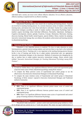 371
ISSN: 2347-1697
International Journal of Informative & Futuristic Research (IJIFR)
Volume - 3, Issue -2, October 2015
Continuous 26th Edition, Page No.:369-376
M. Deivam, Dr. N. Devaki:: Innovative Instructional Strategies for Teaching
Educational Psychology
individual and a society can never exist without effective education. For an effective education,
effective teaching is required and for an effective teaching.
3. Significance Of The Study
Educational Psychology play very crucial role in teaching and learning process. Teachers
are involved in teaching learning process. In a normal classroom variety of students with different
learning styles, and interest also varies from individual to individual. Teacher has to adopt modern
instructional strategies according to needs of student teachers. Educational Psychology help the
teachers acquire knowledge about Individual differences, Personality Adjustment, Intelligence,
Cognitive development, interest, aptitude, Creativity, Concept, Abstraction, Motivation, learning,
discovery learning, Mental health, mental hygiene, special children. Hence, teachers by adopting,
innovative instructional strategy they can enhance the academic achievement and learning retention
in educational psychology.
4. Statement Of The Problem
Education is very important process in mankind. We have to make education as joyful
learning process, generate interest among students and motivate them to stay back in the institution
than to run away from it. Teaching role is very important in the teaching learning process because
he/she is key of learning and he/she has to adopt modern instructional aids, use appropriate
innovative instructional strategies in the classrooms. Methods of instruction also changing day by
day so teachers have to adopt modern innovative instructional strategy. Hence, present study
entitled “Innovative Instructional Strategies for Teaching Educational Psychology among B.Ed.
Trainees”.
5. Objectives
 To find out whether there is any significant difference between control and experimental group
of pre-test mean scores of basic educational psychology among B.Ed. trainees‟.
 To compare the Mean post-test scores of experimental and control groups to see the
effectiveness of an Innovative Instructional Strategies on Educational Psychology.
 To compare the mean retention scores of Experimental and control group in Educational
Psychology of B.Ed. trainees‟ exposed to Innovative Instructional Strategies and Traditional
method of instruction.
6. Hypotheses
 H01: There is no significant difference between pretest means score of control and
experimental group.
 H02: There is no significant difference between posttest means score of control and
experimental group.
 H03: There is no significant difference between mean scores of experimental and control
group of learning retention of Educational Psychology.
7. Research Methodology
The present study used pretest – posttest control and experimental group method as a basis
for its design and was carried out in a 7 week time period. This study was equal randomization of
 