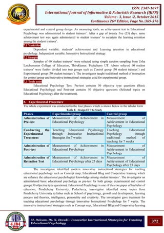 372
ISSN: 2347-1697
International Journal of Informative & Futuristic Research (IJIFR)
Volume - 3, Issue -2, October 2015
Continuous 26th Edition, Page No.:369-376
M. Deivam, Dr. N. Devaki:: Innovative Instructional Strategies for Teaching
Educational Psychology
experimental and control group design. As measuring tools, an achievement test in Educational
Psychology was administered to student trainees‟. After a gap of twenty five (25) days, same
achievement test was again administered to student trainees‟ to ascertain the learning retention
among the student trainees‟.
7.1 Variables
Dependent variable: students‟ achievement and Learning retention in educational
psychology. Independent variable: Innovative Instructional strategy.
7.2 Sample
Samples of 60 student trainees‟ were selected using simple random sampling from Usha
Latchumanan College of Education, Thirukkanur, Puducherry UT. Above selected 60 student
trainees‟ were further divided into two groups such as Control group (30 student trainees‟) and
Experimental group (30 student trainees‟). The investigator taught traditional method of instruction
for control group and innovative instructional strategies used for experimental group.
7.3 Tools used
Educational Psychology Test: Pre-test contains 50 objective type questions (Basic
Educational Psychology) and Post-test contains 50 objective questions (Selected topics on
Educational Psychology after the treatment).
8. Experimental Procedure
The whole experiment was conducted in the four phases which is shown below in the tabular form
Table 1: Design Of The Study
Phases Experimental group Control group
Administration of
Pre-test
Measurement of Achievement in
Educational Psychology
Measurement of
Achievement in Educational
Psychology
Conducting the
Experimental
Treatment
Teaching Educational Psychology
through Innovative Instructional
Strategies for 7 weeks
Teaching Educational
Psychology through
traditional method of
teaching for 7 weeks
Administration of
Post-test
Measurement of Achievement in
Educational Psychology
Measurement of
Achievement in Educational
Psychology
Administration of
Retention Test
Measurement of Achievement in
Educational Psychology after 25 days
Measurement of
Achievement of Educational
Psychology after 25 days
The investigator identified modern innovative instructional strategies for teaching
educational psychology such as Concept map; Educational Blog and Cooperative learning which
are enhance the educational psychological knowledge among student trainees‟. The investigator an
administered basic educational psychology as pre-test for both groups experimental and control
group (50 objective type questions). Educational Psychology is one of the core paper of bachelor of
education, Pondicherry University, Puducherry, investigator identified some topics from
Pondicherry University syllabus such as School of psychology, growth and development, learning
process and theories, intelligence, personality and creativity. The investigator gave treatment for
teaching educational psychology through Innovative Instructional Psychology for 7 weeks. The
innovative instructional strategies such as Concept map, Educational Blog and Cooperative learning
 