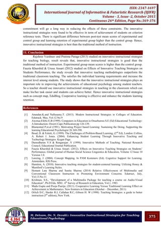 375
ISSN: 2347-1697
International Journal of Informative & Futuristic Research (IJIFR)
Volume - 3, Issue -2, October 2015
Continuous 26th Edition, Page No.:369-376
M. Deivam, Dr. N. Devaki:: Innovative Instructional Strategies for Teaching
Educational Psychology
commitment will go a long way in reducing the effects of these constraints. The innovative
instructional strategies were found to be effective in term of achievement of students on criterion
reference tests. There is significant difference between post-test mean scores of experimental and
control group and learning retention of experimental group higher than the control group. Hence,
innovative instructional strategies is best than the traditional method of instruction.
11. Conclusion
Rajshree Vaishnav and Pratima Parage (2013) studied on innovative instructional strategies
for teaching biology, result reveals that, innovative instructional strategies is good than the
traditional method of instruction. Experimental group mean scores is higher than the control group.
Fauzia Khurshid & Urusa Ansari (2012) studied on Effects of Innovative Teaching Strategies on
Students Performance, the study reveals that innovative teaching methodologies outperform the
traditional classroom teaching. The satisfies the individual learning requirements and increase the
interest level among students. The study shows that the innovative instructional strategies plays an
important role in improving the achievements of educational psychology among student teachers.
So a teacher should use innovative instructional strategies in teaching in the classroom which can
make his/her task easier and students can achieve better. Hence innovative instructional strategies
such as concept map, EduBlog, Cooperative learning is effective and enhance the students learning
retention.
References
[1] Anandan.K.and Nallusamy.T. (2013). Modern Instructional Strategies in Colleges of Education.
Edutrack. May, Vol.12.No.9
[2] Awotua-Efebo E.B (1999). Computers in Education in Onuebunwa S.E (Ed) Educational Technology:
A Introduction. Owerri Cape Publication pp 126-139.
[3] Blumented P.et.al (1991). Motivating Project based Learning: Sustaining the Doing, Supporting the
learning Educational Psychologist 26 369-398.
[4] Boud, D. & Feletti, G. (1999). The Challenges of Problem-Based Learning, (2nd
Ed), London: Collins,
A. Robert J. Jones. (2004). Enhancing Student Learning Through Innovative Teaching and
Technology Strategies. Kogan Page.
[5] Damodharan V.S & Rengarajan .V (1999). Innovative Methods of Teaching. National Research
Council, Educational Journal Publication.
[6] Fauzia Khurshid & Urusa Ansari. (2012). Effects on Innovative Teaching Strategies on Students‟
Performance, Global journal of Human Social Science Linguistics & Education, Volume 12 Issue 10
Version 1.0.
[7] Lanzing, J. (2004). Concept Mapping. In PAM Kommers (Ed). Cognitive Support for Learning.
Amsterdam. IOS Press.
[8] Hamiton, A. (2010). Innovative teaching strategies for student-centered learning: Utilizing Honey &
Mumford‟s Learning Styles.
[9] Hemant Lata Sharma and Sunita Sharma (2014) Relative Effectiveness of Multimedia and
Conventional Classroom Instruction in Promoting Environment Concerns. Edutruct, July,
Vol.13.No.11
[10] Krishnan, S.S., “Development of a Multimedia Package for teaching a course on Audio-Visual
Education”, Ph.D Edu. MSU. 4th
Survey of Research in Education, Vol.1, 1983.
[11] Madu Gupta and Pooja Pasrija. (2011). Cooperative Learning Versus Traditional Learning Effect on
Achievement in Mathematics. New frontiers in Education (October – December, 2011)
[12] Orlich D.C, Harder R.J, Callahan R.C, Gibson H. W (1998). Teaching Strategies: a guide to better
instruction (5th
edition), New York.
 