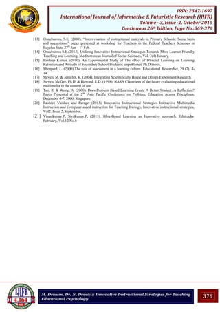 376
ISSN: 2347-1697
International Journal of Informative & Futuristic Research (IJIFR)
Volume - 3, Issue -2, October 2015
Continuous 26th Edition, Page No.:369-376
M. Deivam, Dr. N. Devaki:: Innovative Instructional Strategies for Teaching
Educational Psychology
[13] Onuebunwa, S.E. (2008). “Improvisation of instructional materials in Primary Schools: Some hints
and suggestions” paper presented at workshop for Teachers in the Federal Teachers Schemes in
Bayelsa State 27th
Jan – 1st
Feb.
[14] Onuebunwa S.E.(2012). Utilizing Innovative Instructional Strategies Towards More Learner Friendly
Teaching and Learning, Mediterranean Journal of Social Sciences, Vol. 3(4) January.
[15] Pardeep Kumar. (2010). An Experimental Study of The effect of Blended Learning on Learning
Retention and Attitude of Secondary School Students: unpublished Ph.D thesis.
[16] Sheppard, L. (2000).The role of assessment in a learning culture. Educational Researcher, 29 (7), 4-
14.
[17] Steven, M. & Jennifer, K. (2004). Integrating Scientifically Based and Design Experiment Research.
[18] Steven, McGee, Ph.D. & Howard, E.D. (1998). NASA Classroom of the future evaluating educational
multimedia in the context of use.
[19] Teo, R. & Wong, A. (2000). Does Problem Based Learning Create A Better Student: A Reflection?
Paper Presented at the 2nd
Asia Pacific Conference on Problem, Education Across Disciplines,
December 4-7, 2000, Singapore.
[20] Rashree Vaishav and Parage. (2013). Innovative Instructional Strategies Interactive Multimedia
Instruction and Computer aided instruction for Teaching Biology, Innovative instructional strategies,
Vol2. Issue 2, September.
[21] Vimalkumar.P, Sivakumar.P, (2013). Blog-Based Learning an Innovative approach. Edutracks.
February, Vol.12.No.6
 