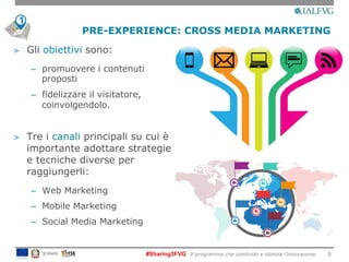 #Sharing3FVG Il programma che condivide e stimola l’innovazione
PRE-EXPERIENCE: CROSS MEDIA MARKETING
9
>  Gli obiettivi sono:
–  promuovere i contenuti
proposti
–  fidelizzare il visitatore,
coinvolgendolo.
>  Tre i canali principali su cui è
importante adottare strategie
e tecniche diverse per
raggiungerli:
–  Web Marketing
–  Mobile Marketing
–  Social Media Marketing
1
 