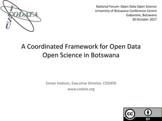 A Coordinated Framework for Open Data
Open Science in Botswana
Simon Hodson, Executive Director, CODATA
www.codata.org
National Forum: Open Data Open Science
University of Botswana Conference Centre
Gaborone, Botswana
30 October 2017
 