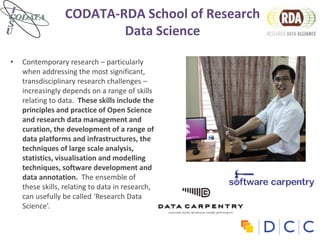 CODATA-RDA School of Research
Data Science
• Contemporary research – particularly
when addressing the most significant,
transdisciplinary research challenges –
increasingly depends on a range of skills
relating to data. These skills include the
principles and practice of Open Science
and research data management and
curation, the development of a range of
data platforms and infrastructures, the
techniques of large scale analysis,
statistics, visualisation and modelling
techniques, software development and
data annotation. The ensemble of
these skills, relating to data in research,
can usefully be called ‘Research Data
Science’.
 