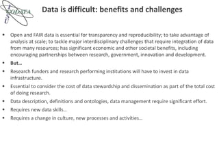 Data is difficult: benefits and challenges
 Open and FAIR data is essential for transparency and reproducibility; to take advantage of
analysis at scale; to tackle major interdisciplinary challenges that require integration of data
from many resources; has significant economic and other societal benefits, including
encouraging partnerships between research, government, innovation and development.
 But…
 Research funders and research performing institutions will have to invest in data
infrastructure.
 Essential to consider the cost of data stewardship and dissemination as part of the total cost
of doing research.
 Data description, definitions and ontologies, data management require significant effort.
 Requires new data skills…
 Requires a change in culture, new processes and activities…
 