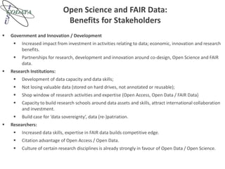 Open Science and FAIR Data:
Benefits for Stakeholders
 Government and Innovation / Development
 Increased impact from investment in activities relating to data; economic, innovation and research
benefits.
 Partnerships for research, development and innovation around co-design, Open Science and FAIR
data.
 Research Institutions:
 Development of data capacity and data skills;
 Not losing valuable data (stored on hard drives, not annotated or reusable);
 Shop window of research activities and expertise (Open Access, Open Data / FAIR Data)
 Capacity to build research schools around data assets and skills, attract international collaboration
and investment.
 Build case for ‘data sovereignty’, data (re-)patriation.
 Researchers:
 Increased data skills, expertise in FAIR data builds competitive edge.
 Citation advantage of Open Access / Open Data.
 Culture of certain research disciplines is already strongly in favour of Open Data / Open Science.
 