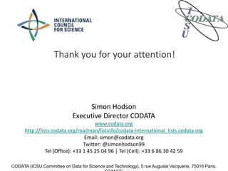 Simon Hodson
Executive Director CODATA
www.codata.org
http://lists.codata.org/mailman/listinfo/codata-international_lists.codata.org
Email: simon@codata.org
Twitter: @simonhodson99
Tel (Office): +33 1 45 25 04 96 | Tel (Cell): +33 6 86 30 42 59
CODATA (ICSU Committee on Data for Science and Technology), 5 rue Auguste Vacquerie, 75016 Paris,
Thank you for your attention!
 