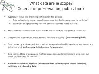 What data are in scope?
Criteria for preservation, publication?
 Typology of things that are in scope of research data policies:
 Data underpinning research conclusions presented the literature must be published.
 Significant data produced by research projects should be made available.
 Major data collection/creation exercises with evident multiple uses (census, Hubble etc).
 Unrepeatable observations, measurements in nature or society? (preserve and publish)
 Data created by in vitro experiments that can be reproduced and for which the instruments are
being improved (perhaps very limited reasons for preserving)
 Data collected for a given purpose (traffic management, customer relations, ships logs) but
which could be used for research…
 Need for collaborative approach (with researchers) to clarifying the criteria to keeping,
publishing and discarding data.
 