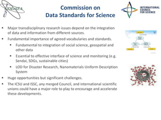 Commission on
Data Standards for Science
 Major transdisciplinary research issues depend on the integration
of data and information from different sources.
 Fundamental importance of agreed vocabularies and standards.
 Fundamental to integration of social science, geospatial and
other data
 Essential to effective interface of science and monitoring (e.g.
Sendai, SDGs, sustainable cities)
 LOD for Disaster Research, Nanomaterials Uniform Description
System
 Huge opportunities but significant challenges.
 The ICSU and ISSC, any merged Council, and international scientific
unions could have a major role to play to encourage and accelerate
these developments.
 