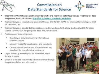 Commission on
Data Standards for Science
 ‘Inter-Union Workshop on 21st Century Scientific and Technical Data Developing a roadmap for data
integration’, Paris, 19-20 June: http://bit.ly/codata_standards_workshop
 Representatives of International Scientific Unions: IUCr for CIF; IUPAC for chemical terminologies; IUGS
for GeoSciML; etc.
 Representatives of Standards Organisations: e.g. Darwin Core, for biology, biodiversity; DDI for social
science surveys; OGC for geospatial data; W3C for the web.
 Position paper in development.
 Directory of activities involving international
scientific unions.
 Maturity model for vocabularies and standards.
 Case studies of applications of vocabularies and
standards for transdiciplinary research.
 Larger follow-up workshop 13-15 November, Royal
Society, London.
 Vision of a decadal initiative to advance science through
integration of data and information.
 