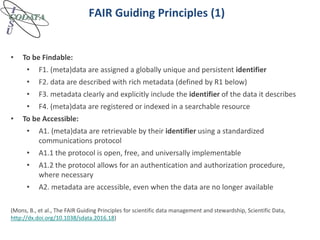 FAIR Guiding Principles (1)
• To be Findable:
• F1. (meta)data are assigned a globally unique and persistent identifier
• F2. data are described with rich metadata (defined by R1 below)
• F3. metadata clearly and explicitly include the identifier of the data it describes
• F4. (meta)data are registered or indexed in a searchable resource
• To be Accessible:
• A1. (meta)data are retrievable by their identifier using a standardized
communications protocol
• A1.1 the protocol is open, free, and universally implementable
• A1.2 the protocol allows for an authentication and authorization procedure,
where necessary
• A2. metadata are accessible, even when the data are no longer available
(Mons, B., et al., The FAIR Guiding Principles for scientific data management and stewardship, Scientific Data,
http://dx.doi.org/10.1038/sdata.2016.18)
 