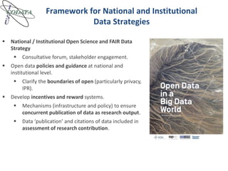 Framework for National and Institutional
Data Strategies
 National / Institutional Open Science and FAIR Data
Strategy
 Consultative forum, stakeholder engagement.
 Open data policies and guidance at national and
institutional level.
 Clarify the boundaries of open (particularly privacy,
IPR).
 Develop incentives and reward systems.
 Mechanisms (infrastructure and policy) to ensure
concurrent publication of data as research output.
 Data ‘publication’ and citations of data included in
assessment of research contribution.
 
