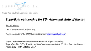 Superfluid networking for 5G: vision and state of the art
Stefano Salsano
CNIT / Univ. of Rome Tor Vergata, Italy
Project coordinator of EU H2020 Superfluidity project http://superfluidity.eu/
Invited talk – Session on Millimeter-wave and edge computing
SmartCom 2017 -The 4th International Workshop on Smart Wireless Communications
Rome, Italy - 24th October, 2017
A super-fluid, cloud-native, converged edge system
 