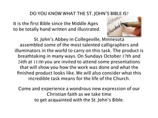 DO YOU KNOW WHAT THE ST. JOHN’S BIBLE IS?

It is the ﬁrst Bible since the Middle Ages
to be totally hand written and illustrated.

           St. John’s Abbey in Collegeville, Minnesota
    assembled some of the most talented calligraphers and
illuminators in the world to carry on this task. The product is
  breathtaking in many ways. On Sundays October 17th and
   24th at 11:00 you are invited to attend some presentations
    that will show you how the work was done and what the
  ﬁnished product looks like. We will also consider what this
        incredible task means for the life of the Church.

  Come and experience a wondrous new expression of our
              Christian faith as we take time
        to get acquainted with the St. John’s Bible.
 