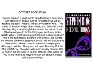 OCTOBER BOOK STUDY

 October seemed a good month for a thriller of a book study
     (with Halloween and all) and so for October we will be
  reading the book, “Needful Things” by Stephen King. This
 is one of Stephen Kingʼs older books, but I think it is one of
  Stephen Kingʼs most insightful books on the nature of evil.
     What would you do for the things you most want in the
world? What if what was required seemed such a small sin?
   This is the backdrop of Stephen Kingʼs novel. Be warned
the novel is somewhat graphic in detail. We will discuss this
      book at two different times to accommodate peopleʼs
 differing schedules. One group will meet Thursday October
 21st at 6:30 P.M.; the other will meet Tuesday October 26th
  at 1:00 in the afternoon. If neither of these times works for
    you let me know and maybe we can talk about the book
                       over a cup of coffee.
 