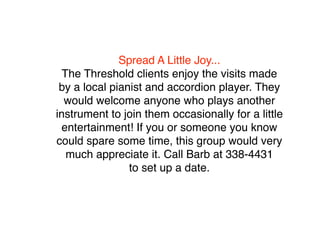 Spread A Little Joy...
  The Threshold clients enjoy the visits made
 by a local pianist and accordion player. They
  would welcome anyone who plays another
instrument to join them occasionally for a little
 entertainment! If you or someone you know
could spare some time, this group would very
   much appreciate it. Call Barb at 338-4431
                to set up a date.
 