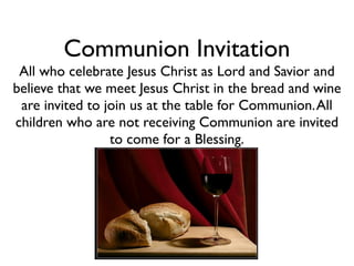 Communion Invitation
 All who celebrate Jesus Christ as Lord and Savior and
believe that we meet Jesus Christ in the bread and wine
 are invited to join us at the table for Communion. All
children who are not receiving Communion are invited
                 to come for a Blessing.
 