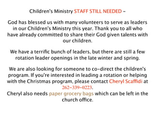 Children's Ministry STAFF STILL NEEDED -

God has blessed us with many volunteers to serve as leaders
  in our Children's Ministry this year. Thank you to all who
have already committed to share their God given talents with
                        our children.

 We have a terriﬁc bunch of leaders, but there are still a few
  rotation leader openings in the late winter and spring.

 We are also looking for someone to co-direct the children's
program. If you're interested in leading a rotation or helping
with the Christmas program, please contact Cheryl Scaffidi at
                        262-339-0223.
Cheryl also needs paper grocery bags which can be left in the
                        church office.
 
