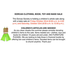 DORCAS CLOTHING, BOOK, TOY AND BAKE SALE

 The Dorcas Society is holding a childrenʼs article sale along
 with a bake sale on Friday October 22nd (8:00 a.m. to 4:00
 p.m.) and Saturday, October 23rd (8:00 a.m. to 12:00 p.m.).

             CHILDRENʼS ARTICLES ARE NEEDED!
   As you clean closets this summer please consider donating
childrenʼs items to this sale. Items needed are—clothes, toys and
  books for children 10 years old and under. (NO FURNITURE
  PLEASE). We are looking to help those in ﬁnancial trouble by
offering low cost children's items. Donated items can be brought
                  to church anytime. Thank you!
 