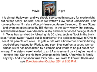 Movie                 Night

 It is almost Halloween and we should see something scary for movie night,
but not too scary. So what should we watch? How about Zombieland. This
 comedy/horror ﬁlm stars Woody Harrelson, Jesse Eisenberg, Emma Stone
   and even an appearance by Bill Murray. In the early twenty-ﬁrst century,
zombies have taken over America. A shy and inexperienced college student
   in Texas has survived by following his 30 rules: such as "look in the back
seat," "shoot twice," "avoid public restrooms." He decides to travel to Ohio to
 see if his parents are alive. He gets a ride with a boisterous zombie-hating
  good-old boy headed for Florida, and soon they confront a young woman
   whose sister has been bitten by a zombie and wants to be put out of her
 misery. The sisters were headed to an LA amusement park they've heard is
    zombie free. Can the kid from Ohio get to his family? And what is family
   anyway? And what about rule thirty one? You want to know? Come and
                 see Zombieland on October 25th at 6:30 P.M.
 