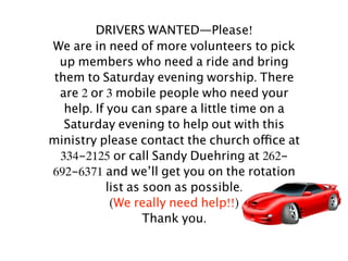 DRIVERS WANTED—Please!
We are in need of more volunteers to pick
  up members who need a ride and bring
 them to Saturday evening worship. There
  are 2 or 3 mobile people who need your
   help. If you can spare a little time on a
   Saturday evening to help out with this
ministry please contact the church office at
  334-2125 or call Sandy Duehring at 262-
692-6371 and we’ll get you on the rotation
            list as soon as possible.
             (We really need help!!)
                    Thank you.
 