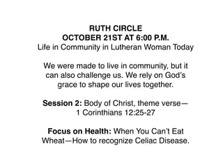 RUTH CIRCLE
        OCTOBER 21ST AT 6:00 P.M.
Life in Community in Lutheran Woman Today

 We were made to live in community, but it
 can also challenge us. We rely on Godʼs
    grace to shape our lives together.

 Session 2: Body of Christ, theme verse—
         1 Corinthians 12:25-27

  Focus on Health: When You Canʼt Eat
 Wheat—How to recognize Celiac Disease.
 