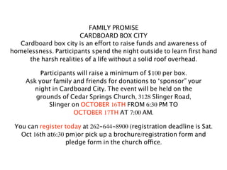 FAMILY PROMISE
                        CARDBOARD BOX CITY
   Cardboard box city is an effort to raise funds and awareness of
homelessness. Participants spend the night outside to learn ﬁrst hand
      the harsh realities of a life without a solid roof overhead.

          Participants will raise a minimum of $100 per box.
     Ask your family and friends for donations to ‘sponsor” your
        night in Cardboard City. The event will be held on the
        grounds of Cedar Springs Church, 3128 Slinger Road,
             Slinger on OCTOBER 16TH FROM 6:30 PM TO
                      OCTOBER 17TH AT 7:00 AM.

 You can register today at 262-644-8900 (registration deadline is Sat.
   Oct 16th at6:30 pm)or pick up a brochure/registration form and
                   pledge form in the church office.
 
